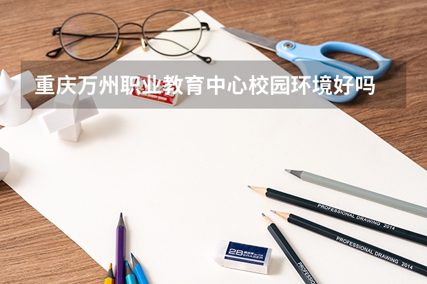 重庆万州职业教育中心校园环境好吗 重庆万州职业教育中心宿舍条件如何