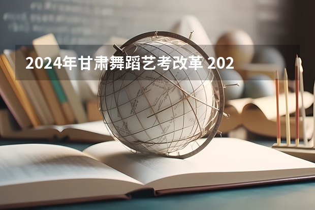 2024年甘肃舞蹈艺考改革 2024年艺考新规定