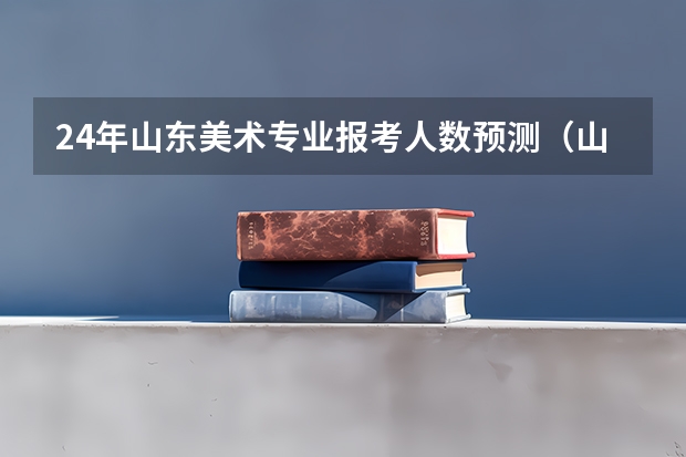 24年山东美术专业报考人数预测（山东省2024艺考政策）