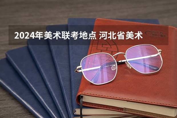 2024年美术联考地点 河北省美术联考时间2024