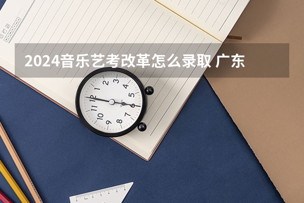 2024音乐艺考改革怎么录取 广东艺考2024新政策