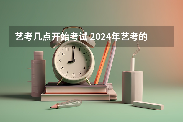 艺考几点开始考试 2024年艺考的时间安排是怎样的？