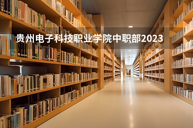 贵州电子科技职业学院中职部2023年招生简章 贵州电子科技职业学院中职部2023招生人数