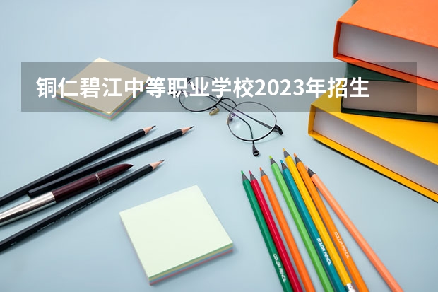 铜仁碧江中等职业学校2023年招生简章 铜仁碧江中等职业学校2023招生人数