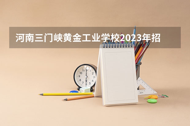 河南三门峡黄金工业学校2023年招生简章 河南三门峡黄金工业学校2023招生人数