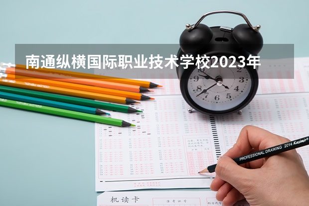 南通纵横国际职业技术学校2023年招生简章 南通纵横国际职业技术学校2023招生人数