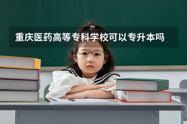 重庆医药高等专科学校可以专升本吗 重庆医药高等专科学校专业推荐