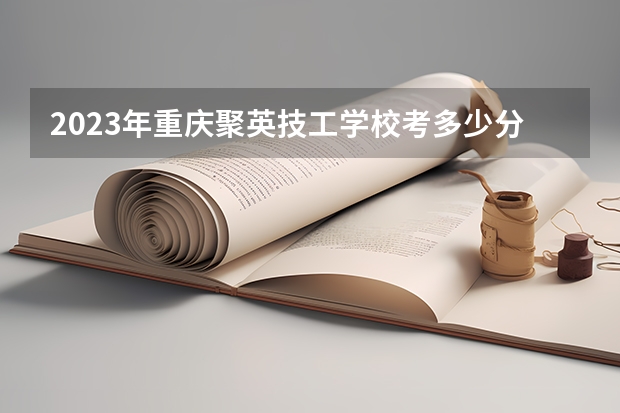 2023年重庆聚英技工学校考多少分能上 重庆聚英技工学校招生条件如何