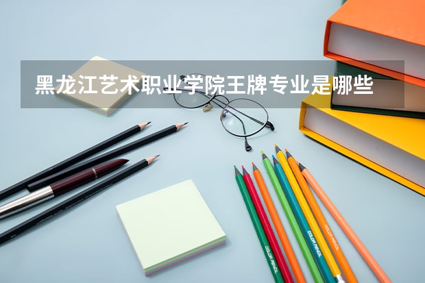 黑龙江艺术职业学院王牌专业是哪些 黑龙江艺术职业学院专业推荐