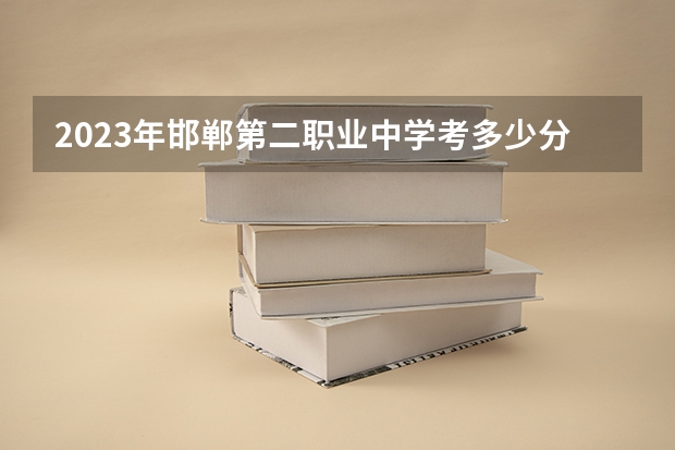 2023年邯郸第二职业中学考多少分能上 邯郸第二职业中学招生条件如何