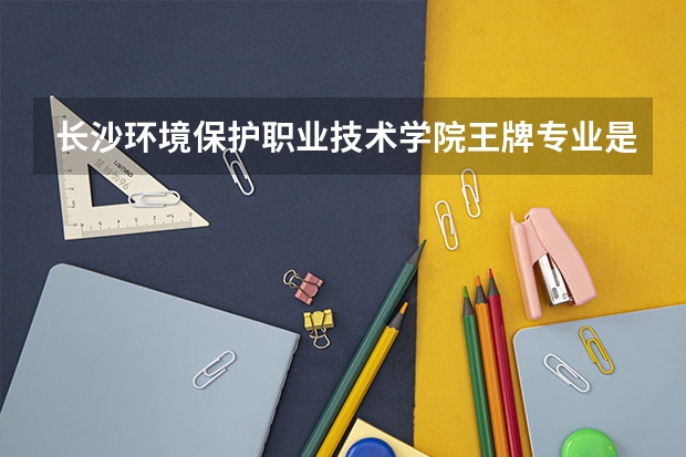 长沙环境保护职业技术学院王牌专业是哪些 长沙环境保护职业技术学院专业推荐