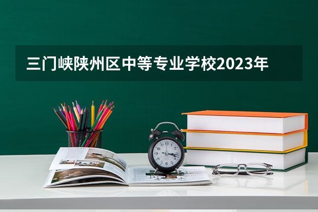 三门峡陕州区中等专业学校2023年招生简章 三门峡陕州区中等专业学校2023招生人数