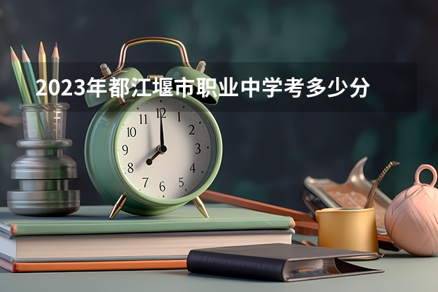 2023年都江堰市职业中学考多少分能上 都江堰市职业中学招生条件如何