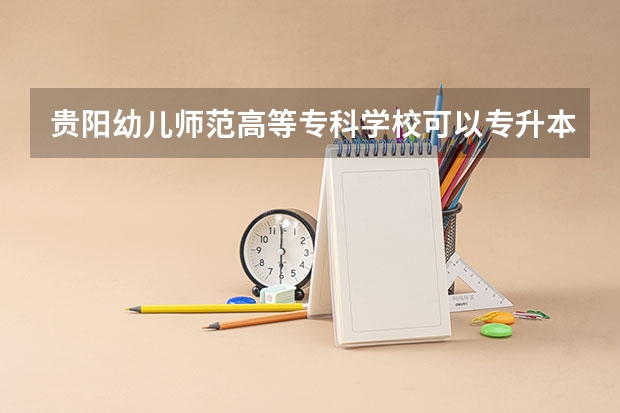 贵阳幼儿师范高等专科学校可以专升本吗 贵阳幼儿师范高等专科学校专业推荐