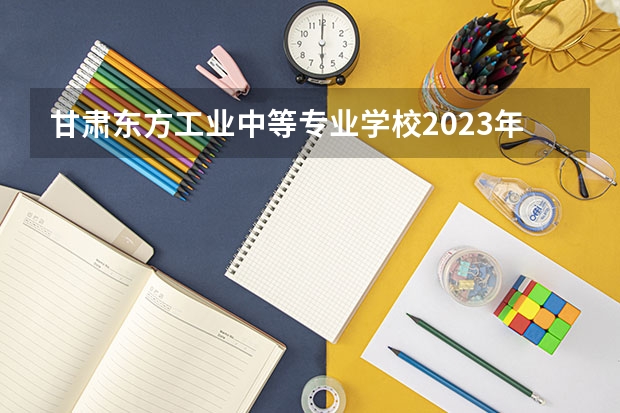 甘肃东方工业中等专业学校2023年招生简章 甘肃东方工业中等专业学校2023招生人数