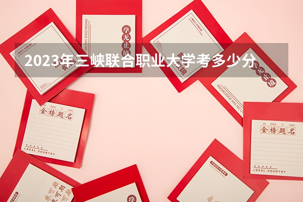 2023年三峡联合职业大学考多少分能上 三峡联合职业大学招生条件如何