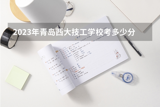 2023年青岛西大技工学校考多少分能上 青岛西大技工学校招生条件如何