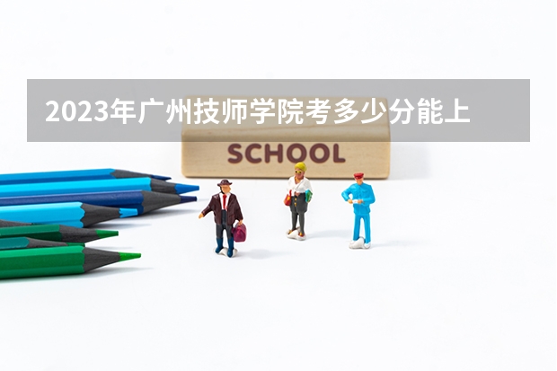 2023年广州技师学院考多少分能上 广州技师学院招生条件如何